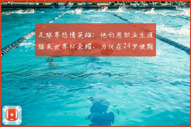 足球界悲情英雄：他们用职业生涯赌来世界杯荣耀，为何在24岁便黯然离场？