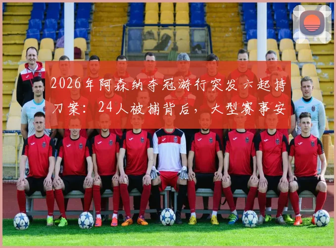 2026年阿森纳夺冠游行突发六起持刀案：24人被捕背后，大型赛事安保与球迷管理的深度反思