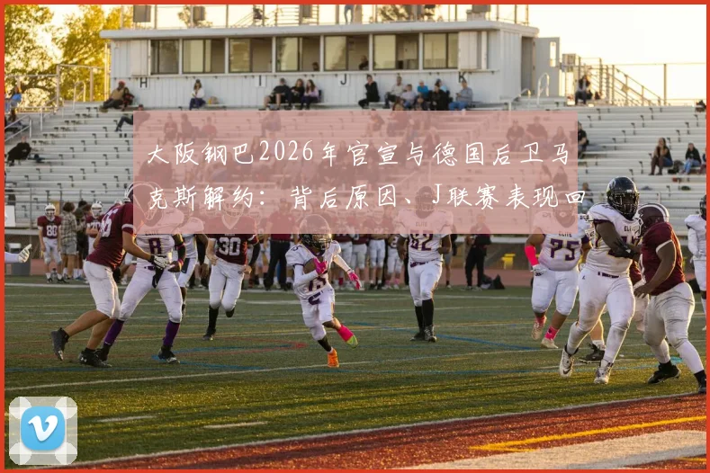 大阪钢巴2026年官宣与德国后卫马克斯解约:背后原因、J联赛表现回顾及球队后防新布局分析