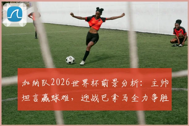 加纳队2026世界杯前景分析：主帅坦言赢球难，迎战巴拿马全力争胜策略解读