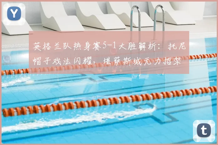 英格兰队热身赛5-1大胜解析:托尼帽子戏法闪耀,堪萨斯城无力招架,附2026年热身赛阵容战术前瞻