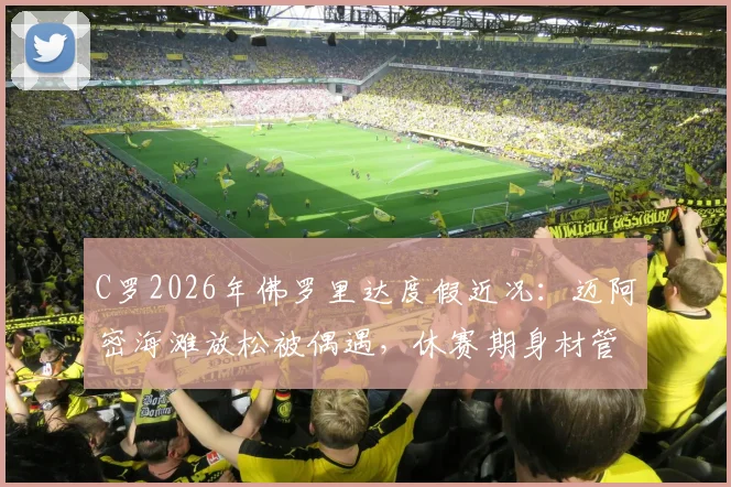 C罗2026年佛罗里达度假近况:迈阿密海滩放松被偶遇,休赛期身材管理秘诀引关注