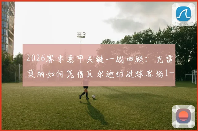 2026赛季意甲关键一战回顾:克雷莫纳如何凭借瓦尔迪的进球客场1-0力克乌迪内斯