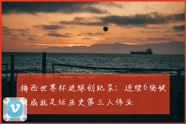梅西世界杯进球创纪录：连续6场破门成就足坛历史第三人伟业