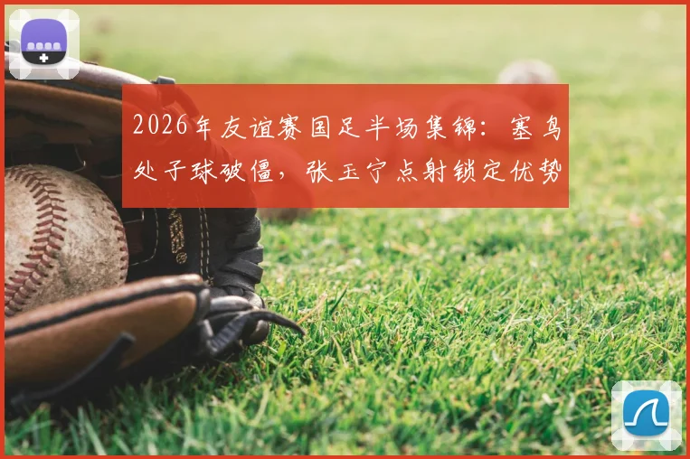 2026年友谊赛国足半场集锦：塞鸟处子球破僵，张玉宁点射锁定优势，国足2-0新加坡战报回顾与分析