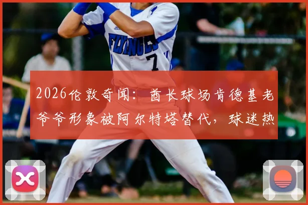 2026伦敦奇闻:酋长球场肯德基老爷爷形象被阿尔特塔替代,球迷热议背后是跨界营销还是AI换脸?