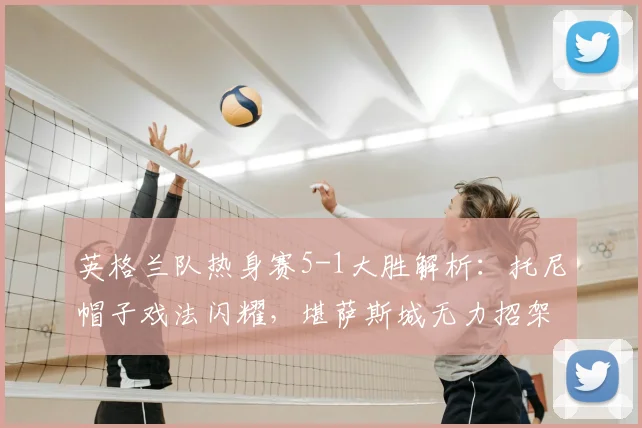 英格兰队热身赛5-1大胜解析:托尼帽子戏法闪耀,堪萨斯城无力招架,附2026年热身赛阵容战术前瞻