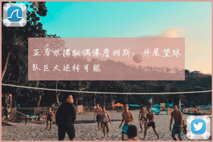 亚马尔揭秘偶像詹姆斯,并展望球队巨大逆转可能