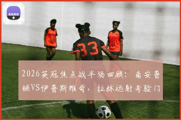 2026英冠焦点战半场回顾:南安普顿VS伊普斯维奇,拉林远射考验门将,双方0-0进入中场更衣室