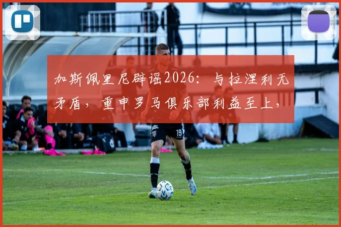 加斯佩里尼辟谣2026:与拉涅利无矛盾,重申罗马俱乐部利益至上,回应帅位传闻