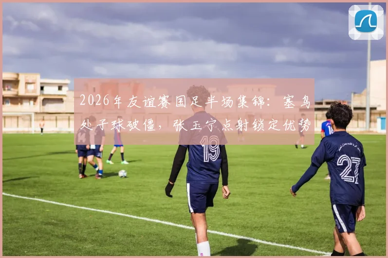 2026年友谊赛国足半场集锦：塞鸟处子球破僵，张玉宁点射锁定优势，国足2-0新加坡战报回顾与分析