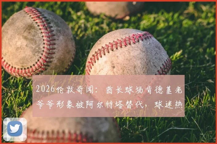 2026伦敦奇闻:酋长球场肯德基老爷爷形象被阿尔特塔替代,球迷热议背后是跨界营销还是AI换脸?
