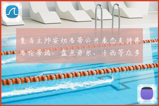 皇马主帅安切洛蒂公开表态支持弗洛伦蒂诺，盘点劳尔、卡西等众多传奇名宿力挺动态