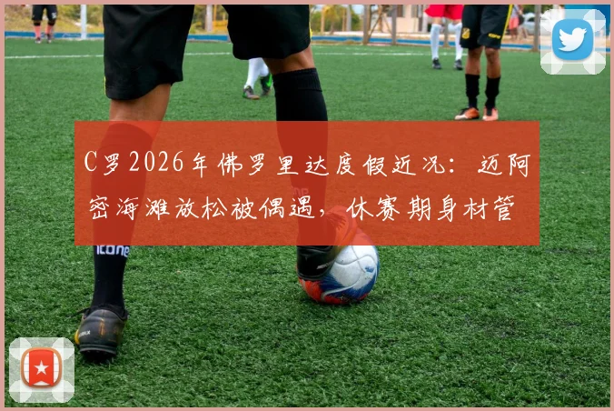 C罗2026年佛罗里达度假近况：迈阿密海滩放松被偶遇，休赛期身材管理秘诀引关注