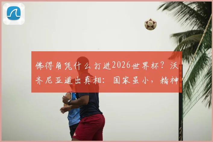 佛得角凭什么打进2026世界杯？沃齐尼亚道出真相：国家虽小，精神无敌，给中国足球的启示太深刻