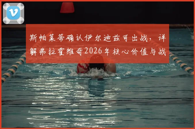 斯帕莱蒂确认伊尔迪兹可出战，详解弗拉霍维奇2026年核心价值与战术作用