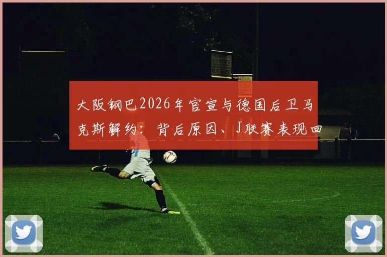大阪钢巴2026年官宣与德国后卫马克斯解约：背后原因、J联赛表现回顾及球队后防新布局分析