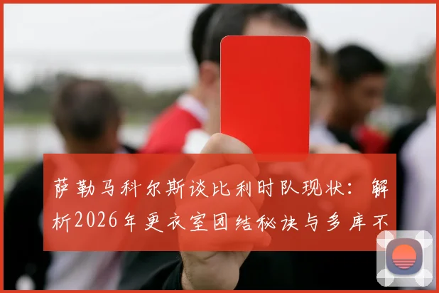 萨勒马科尔斯谈比利时队现状:解析2026年更衣室团结秘诀与多库不可或缺的战术价值