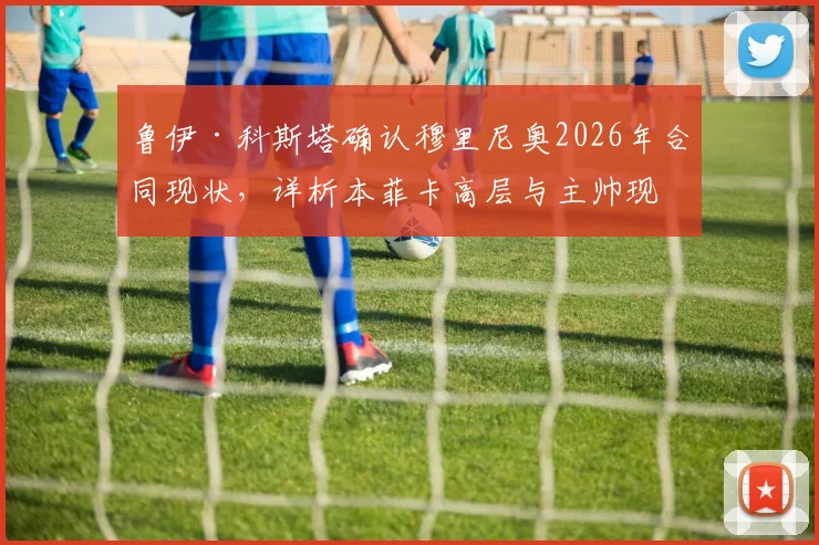 鲁伊·科斯塔确认穆里尼奥2026年合同现状,详析本菲卡高层与主帅现阶段共同目标