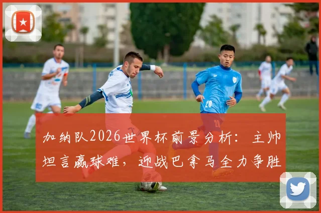 加纳队2026世界杯前景分析：主帅坦言赢球难，迎战巴拿马全力争胜策略解读