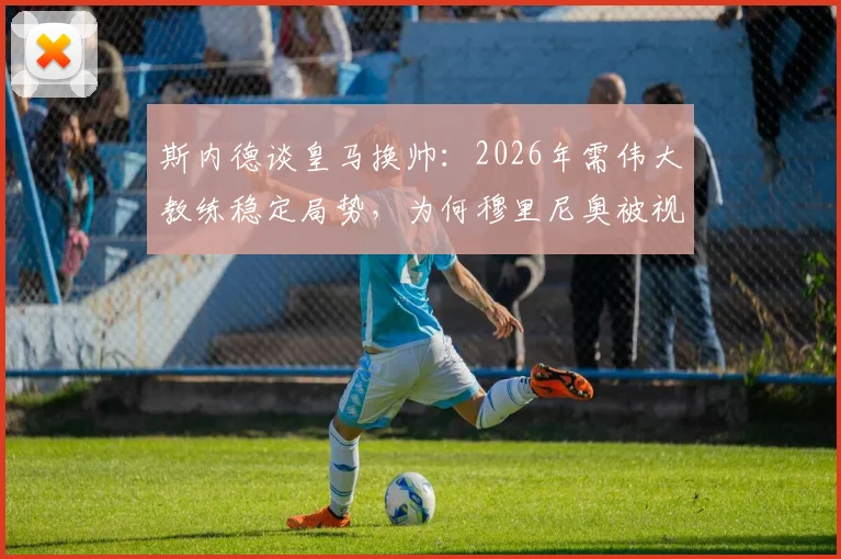 斯内德谈皇马换帅：2026年需伟大教练稳定局势，为何穆里尼奥被视作理想人选？