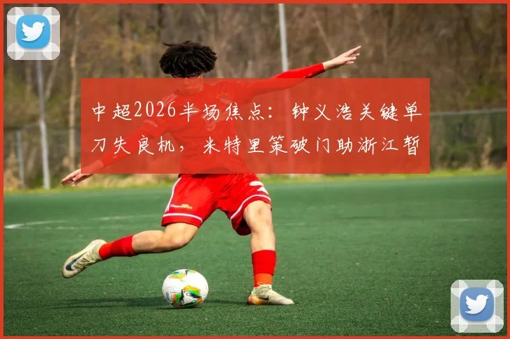 中超2026半场焦点：钟义浩关键单刀失良机，米特里策破门助浙江暂时1-0领先河南