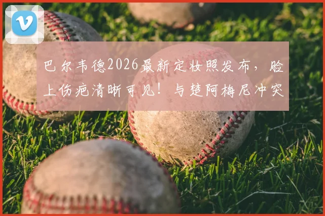 巴尔韦德2026最新定妆照发布,脸上伤疤清晰可见!与楚阿梅尼冲突细节全回顾