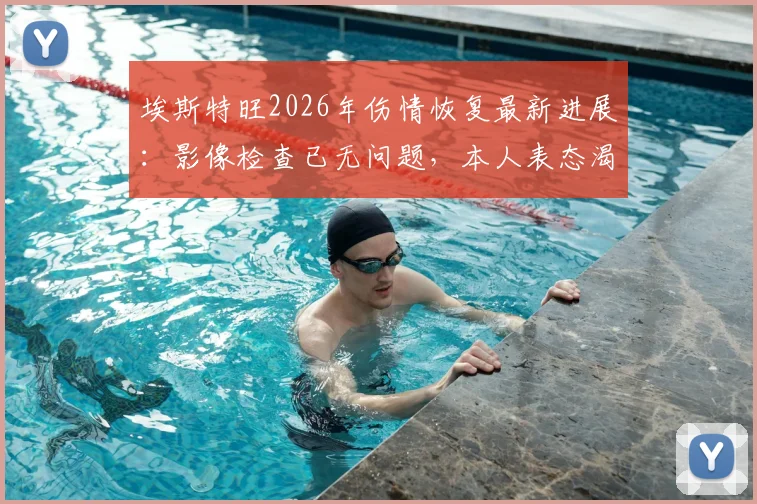 埃斯特旺2026年伤情恢复最新进展：影像检查已无问题，本人表态渴望重返赛场，对球队影响几何？