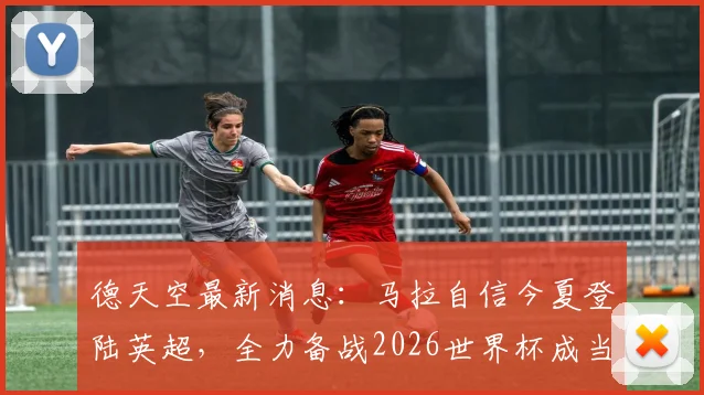 德天空最新消息：马拉自信今夏登陆英超，全力备战2026世界杯成当前首要任务
