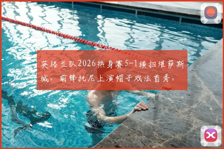 英格兰队2026热身赛5-1横扫堪萨斯城，前锋托尼上演帽子戏法首秀，附比赛录像回放链接及精彩集锦