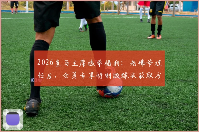 2026皇马主席选举福利:老佛爷连任后,会员专享特制版球衣获取方法与意义解读